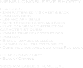 MENS LONGSLEEVE SHORTY

FEATURES:
• 2mm patterned N1S chest & back
• 2mm N2S Body
• Leg and Arm Seals
• Super Stretch Arms and Sides
• Flatlock Seam Construction
CARACTÉRISTIQUES:
• 2mm paitrine N1S cótes et dos
• 2mm N2S
• Bras et jambes scellées
• Panneaux aultra extensibles
• Construction avec coutures Flatlock

• Black / Navy / Grey
• Black / Orange

SIZES AVAILABLE: S, M, ML, L, XL