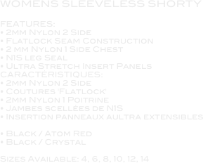 WOMENS SLEEVELESS SHORTY

FEATURES: • 2mm Nylon 2 Side • Flatlock Seam Construction • 2 mm Nylon 1 Side Chest • N1S leg Seal • Ultra Stretch Insert Panels  CARACTÉRISTIQUES: • 2mm Nylon 2 Side • Coutures 'Flatlock' • 2mm Nylon 1 Poitrine • Jambes scellées de N1S • Insertion panneaux aultra extensibles   • Black / Atom Red • Black / Crystal  Sizes Available: 4, 6, 8, 10, 12, 14